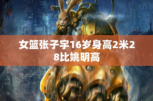 女篮张子宇16岁身高2米28比姚明高