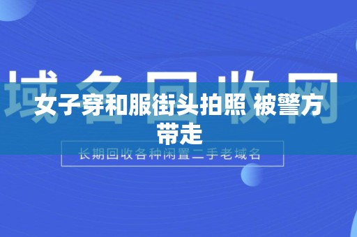 女子穿和服街头拍照 被警方带走