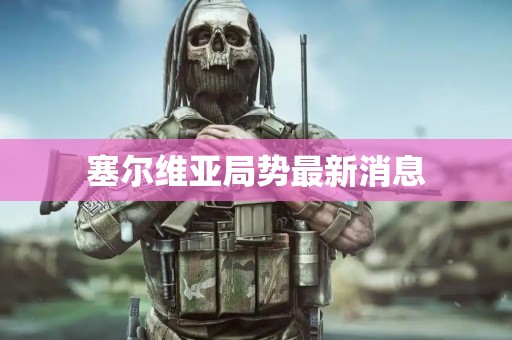 塞尔维亚局势最新消息